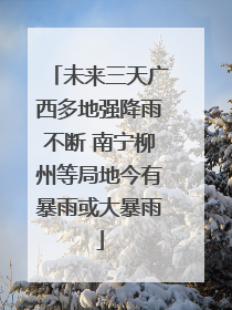 未来三天广西多地强降雨不断 南宁柳州等局地今有暴雨或大暴雨