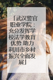 武汉警官职业学院：充分发挥学校法学教育优势 助力利川市乡村振兴全面发展
