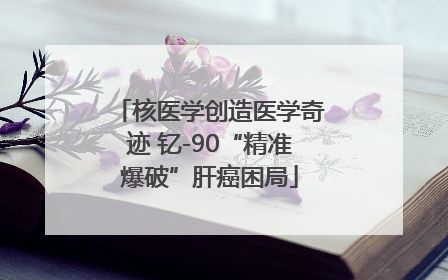 核医学创造医学奇迹 钇-90“精准爆破”肝癌困局
