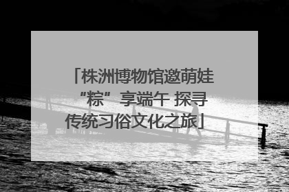 株洲博物馆邀萌娃“粽”享端午 探寻传统习俗文化之旅