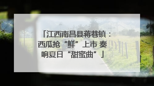 江西南昌县蒋巷镇：西瓜抢“鲜”上市 奏响夏日“甜蜜曲”