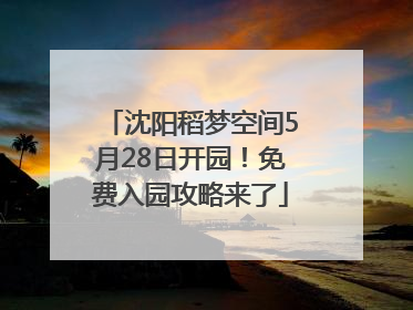 沈阳稻梦空间5月28日开园！免费入园攻略来了