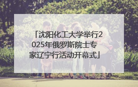 沈阳化工大学举行2025年俄罗斯院士专家辽宁行活动开幕式