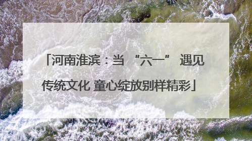 河南淮滨：当 “六一” 遇见传统文化 童心绽放别样精彩