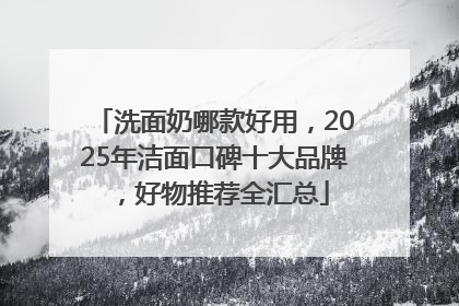 洗面奶哪款好用，2025年洁面口碑十大品牌，好物推荐全汇总