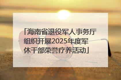 海南省退役军人事务厅组织开展2025年度军休干部荣誉疗养活动