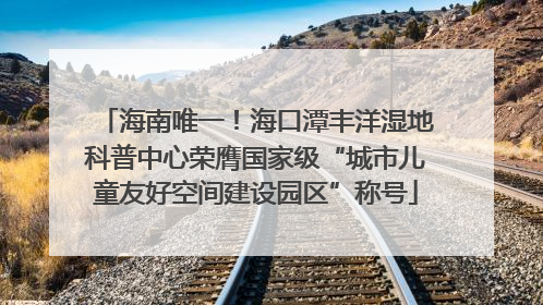 海南唯一！海口潭丰洋湿地科普中心荣膺国家级“城市儿童友好空间建设园区”称号