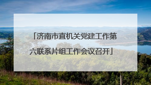 济南市直机关党建工作第六联系片组工作会议召开