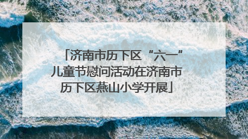 济南市历下区“六一”儿童节慰问活动在济南市历下区燕山小学开展