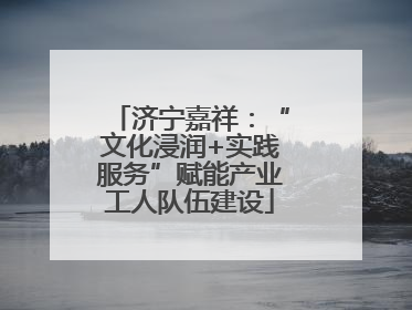 济宁嘉祥：“文化浸润+实践服务”赋能产业工人队伍建设