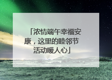 浓情端午幸福安康，这里的睦邻节活动暖人心