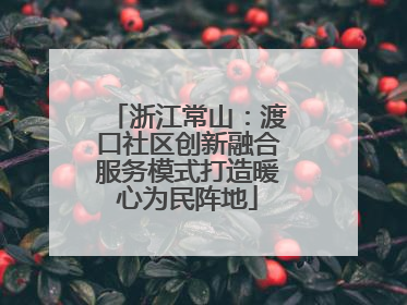 浙江常山：渡口社区创新融合服务模式打造暖心为民阵地