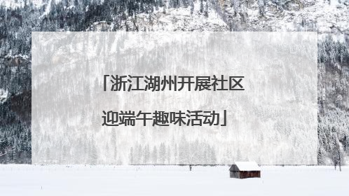 浙江湖州开展社区迎端午趣味活动