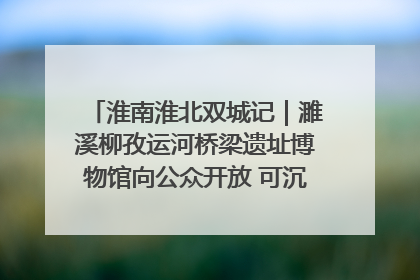 淮南淮北双城记｜濉溪柳孜运河桥梁遗址博物馆向公众开放 可沉浸式触摸历史