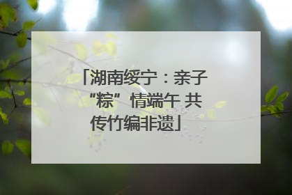 湖南绥宁：亲子“粽”情端午 共传竹编非遗