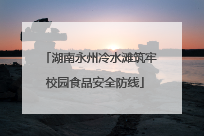 湖南永州冷水滩筑牢校园食品安全防线