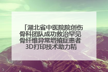 湖北省中医院院创伤骨科团队成功救治罕见骨纤维异常增殖症患者 3D打印技术助力精准矫形手术