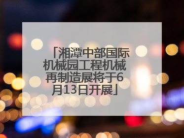 湘潭中部国际机械园工程机械再制造展将于6月13日开展
