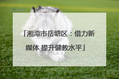 湘潭市岳塘区：借力新媒体 提升健教水平
