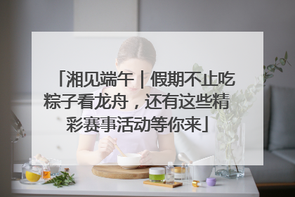 湘见端午｜假期不止吃粽子看龙舟，还有这些精彩赛事活动等你来