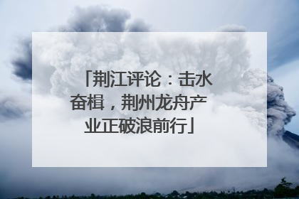 荆江评论：击水奋楫，荆州龙舟产业正破浪前行