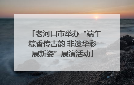 老河口市举办“端午粽香传古韵 非遗华彩展新姿”展演活动