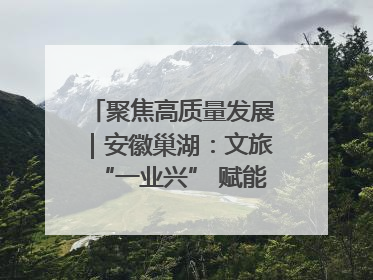 聚焦高质量发展｜安徽巢湖：文旅“一业兴” 赋能“百业旺”