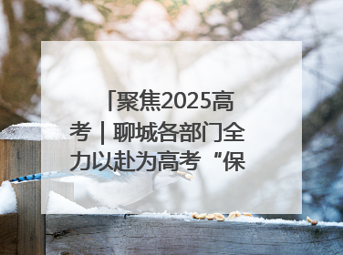 聚焦2025高考｜聊城各部门全力以赴为高考“保驾护航”