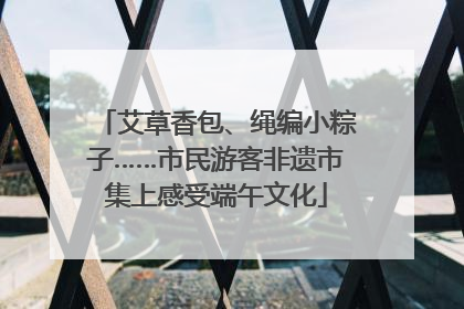 艾草香包、绳编小粽子……市民游客非遗市集上感受端午文化