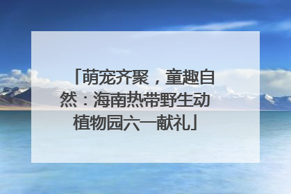萌宠齐聚，童趣自然：海南热带野生动植物园六一献礼