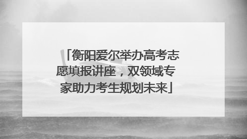 衡阳爱尔举办高考志愿填报讲座，双领域专家助力考生规划未来