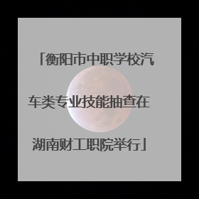 衡阳市中职学校汽车类专业技能抽查在湖南财工职院举行