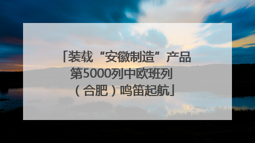 装载“安徽制造”产品 第5000列中欧班列（合肥）鸣笛起航