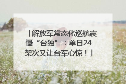 解放军常态化巡航震慑“台独”：单日24架次又让台军心惊！