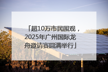 超10万市民围观，2025年广州国际龙舟邀请赛圆满举行