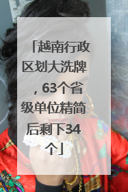 越南行政区划大洗牌，63个省级单位精简后剩下34个