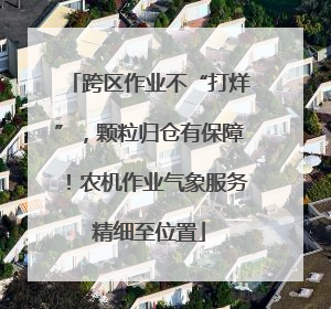 跨区作业不“打烊”，颗粒归仓有保障！农机作业气象服务精细至位置