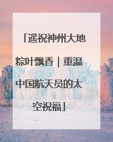 遥祝神州大地粽叶飘香｜重温中国航天员的太空祝福