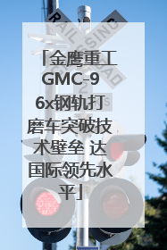 金鹰重工GMC-96x钢轨打磨车突破技术壁垒 达国际领先水平