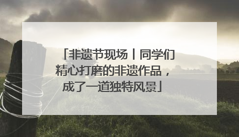 非遗节现场丨同学们精心打磨的非遗作品，成了一道独特风景