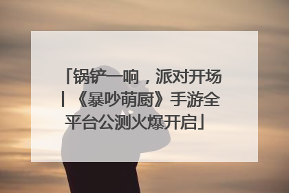 锅铲一响，派对开场丨《暴吵萌厨》手游全平台公测火爆开启