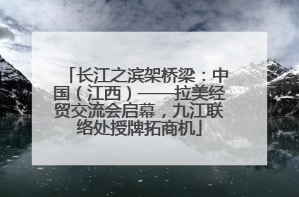 长江之滨架桥梁：中国（江西）——拉美经贸交流会启幕，九江联络处授牌拓商机
