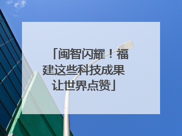 闽智闪耀！福建这些科技成果让世界点赞