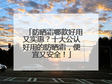 防晒霜哪款好用又实惠？十大公认好用的防晒霜，便宜又安全！