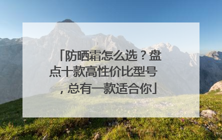 防晒霜怎么选？盘点十款高性价比型号，总有一款适合你