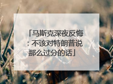 马斯克深夜反悔：不该对特朗普说那么过分的话