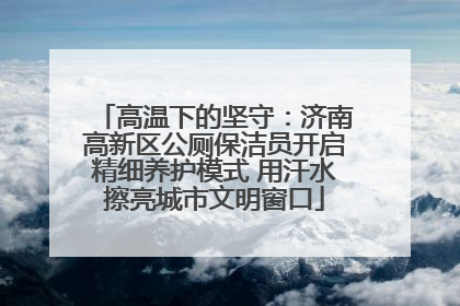 高温下的坚守：济南高新区公厕保洁员开启精细养护模式 用汗水擦亮城市文明窗口