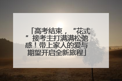 高考结束，“花式”接考主打满满松弛感！带上家人的爱与期望开启全新旅程