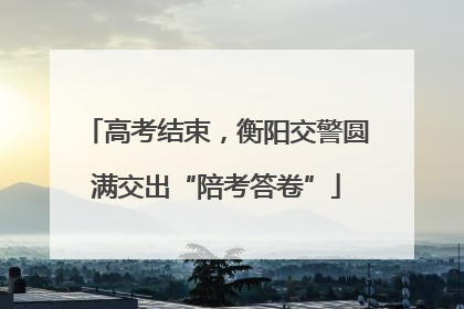 高考结束，衡阳交警圆满交出“陪考答卷”