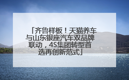齐鲁样板！天猫养车与山东银座汽车双品牌联动，4S集团转型首选再创新范式